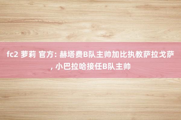 fc2 萝莉 官方: 赫塔费B队主帅加比执教萨拉戈萨, 小巴拉哈接任B队主帅