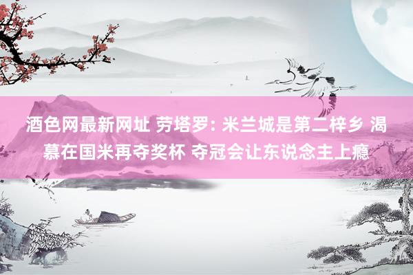 酒色网最新网址 劳塔罗: 米兰城是第二梓乡 渴慕在国米再夺奖杯 夺冠会让东说念主上瘾